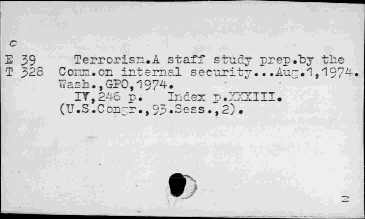 ﻿c
S 39
T 328
Terrorise,A staff study prep.hy the C orx• on intemal s ecurity...Aur.1,1974. Wash.,GPO,1974.
IV,246 p. Index p.XZZIII. (U.S.Ccnjr.,93.Sees.,2).
t)